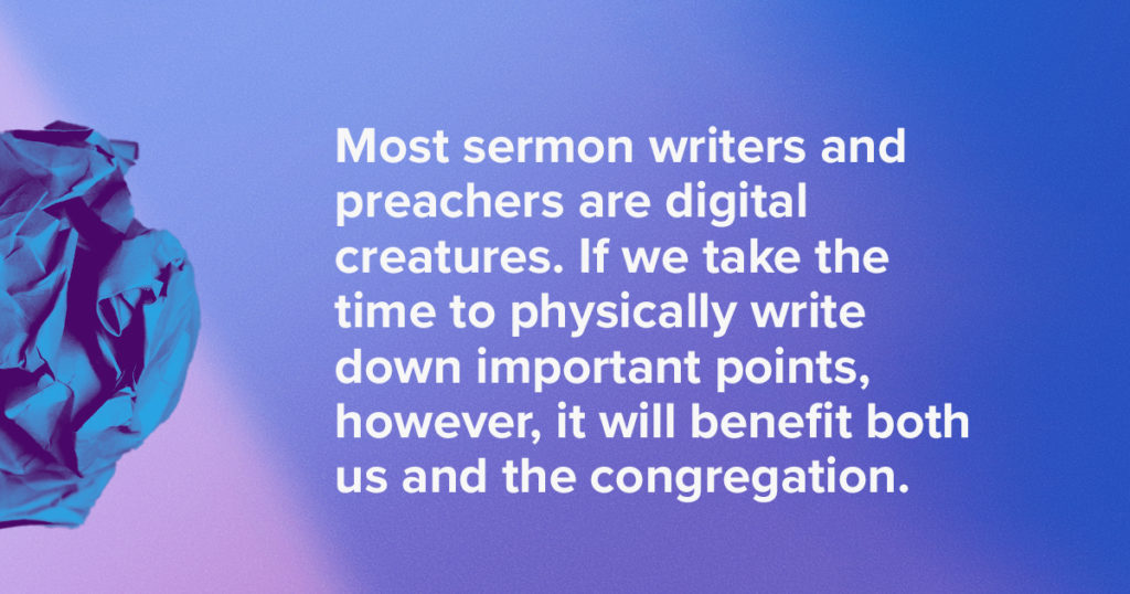 Most sermon writers and preachers are digital creatures. If we take the time to physically write down important points, however, it will benefit both us and the congregation.